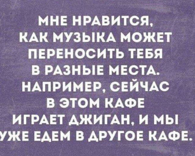 мне нмвится КАК МУЗЫКА можнт переносить тввя в РАЗНЫЕ МЕСТА НАПРИМЕР СЕЙЧАС в этом КАФЕ ИГРАЕТ АЖИГАН и мы уже ЕАЕМ в другов КАФЕ