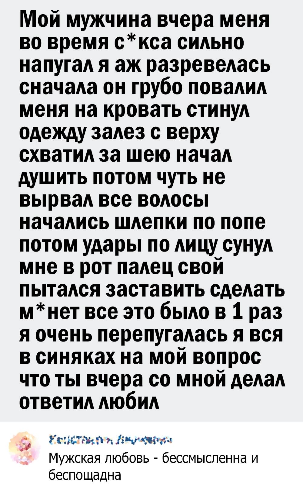 Мой мужчина вчера меня во время скса сидьно напугаА я аж разревеАась сначаАа он грубо повадид меня на кровать стинуА одежду заАез с верху схватид за шею нача душить потом чуть не вырваА все водосы начаАись шдепки по попе потом удары по АИЦУ сунуА мне в рот паАец свой пытадся заставить сдеАать мнет все это бьмо в 1 раз я очень перепугаАась я вся в синяках на мой вопрос что ты вчера со мной деАаА от