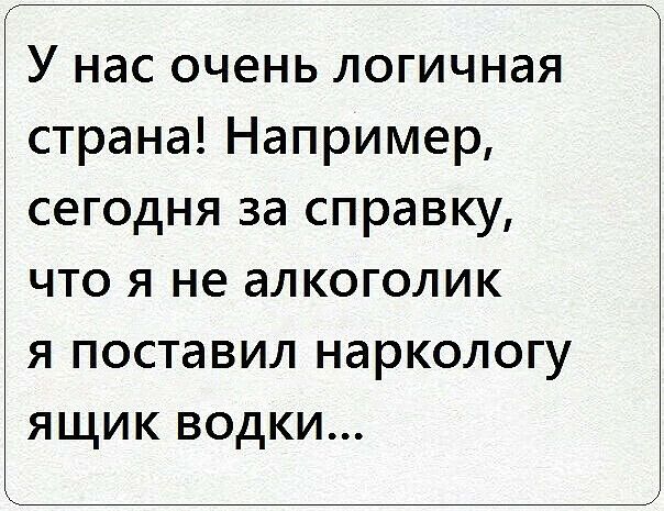 У нас очень логичная страна Например сегодня за справку что я не алкоголик я поставил наркологу ящик водки