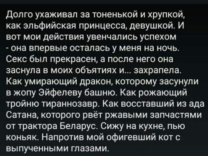 Долго ухаживал за тоненькой и хрупкой как эльфийская принцесса девушкой И вот мои действия увенчались успехом она впервые осталась у меня на ночь Секс был прекрасен а после него она заснула в моих объятиях и захрапела Как умирающий дракон которому засунули в жопу Эйфелеву башню Как рожающий тройню тираннозавр Как восставший из ада Сатана которого рвёт ржавыми запчастями от трактора Беларус Сижу на