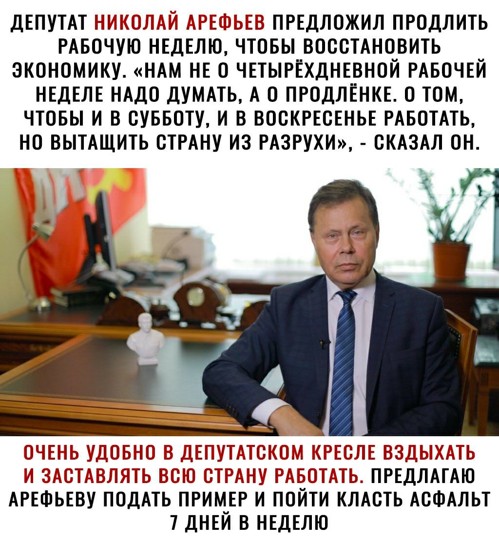 Депутат николай арефьев предложил продлить рабочую неделю, чтобы восстановить экономику. «нам не 0 четырёхдневной рабочей неделе надо думать, а о продлёнке. 0 том, чтобы и в субботу, и в воскресенье работать, но вытащить страну из разрухи»,  сказал он. Удобно в депутатск есле вздыхать и заставлять всю страну р, ть. Предлагаю арефьеву подать пример и пойти класть асфальт 7 дней в неделю.
