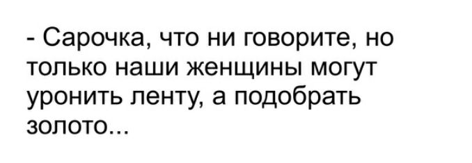 Сарочка что ни говорите но только наши женщины могут уронить ленту а подобрать золото