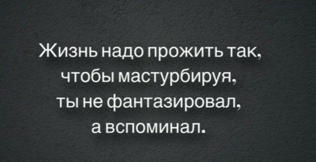 Жизнь надо прожить так чтобы мастурбируя ты не фантазировал а вспоминал