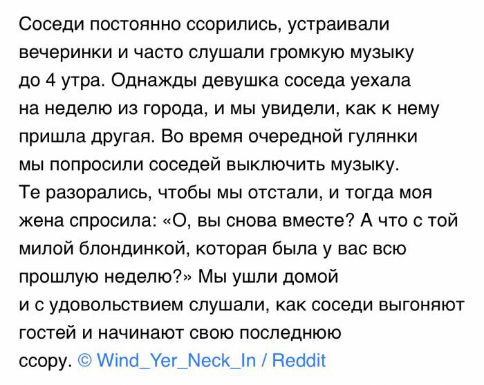 Соседи постоянно ссорились устраивали вечеринки и часто слушали громкую музыку до 4 утра Однажды девушка соседа уехала на неделю из города и мы увидели как к нему пришла другая Во время очередной гулянки мы попросили соседей выключить музыку Те разорались чтобы мы отстали и тогда моя жена спросила 0 вы снова вместе А что с той милой блондинкой которая была у вас всю прошлую неделю Мы ушли домой и 