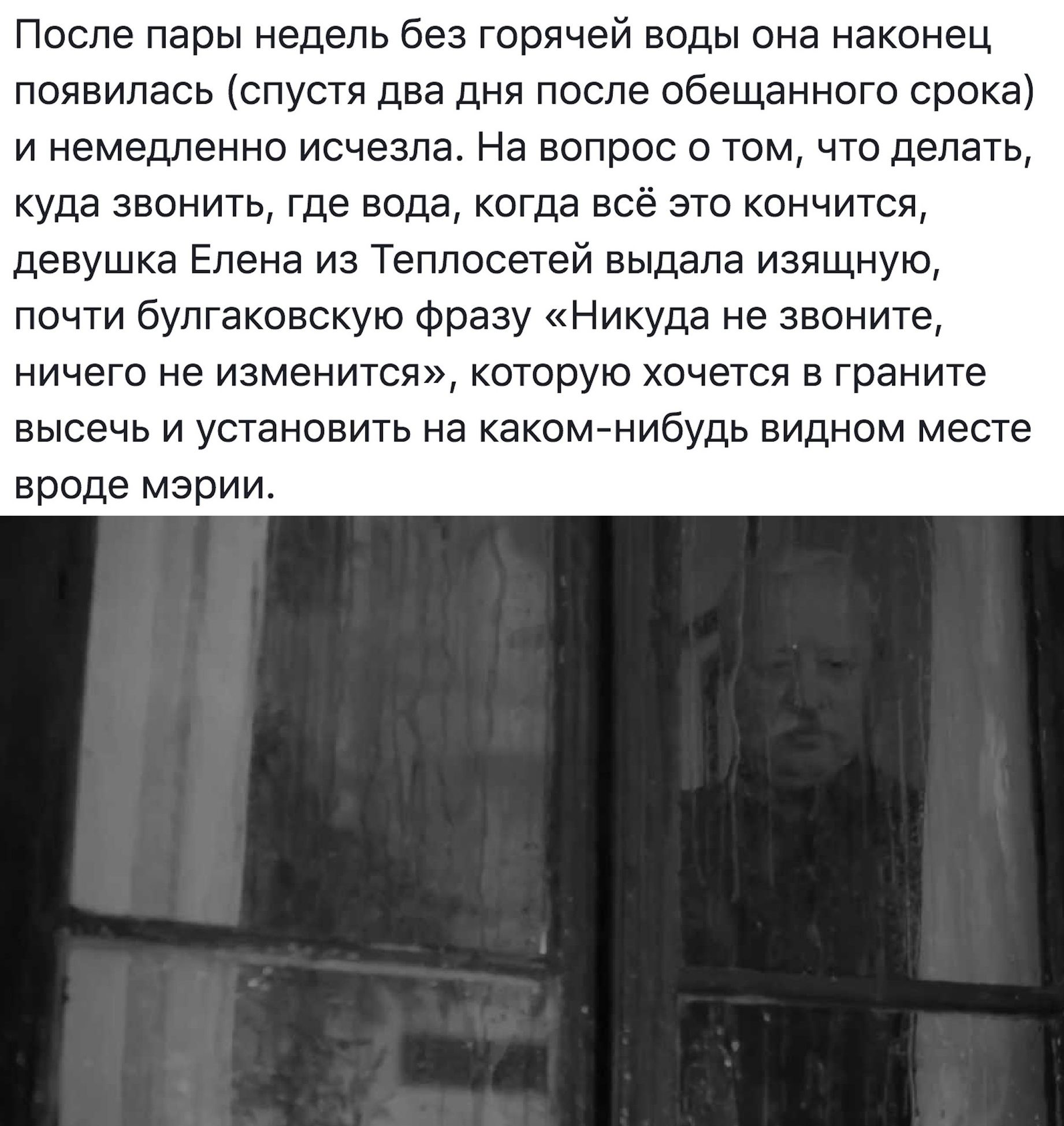 После пары недель без горячей воды она наконец появилась спустя два дня после обещанного срока и немедленно исчезла На вопрос о том что делать куда звонить где вода когда всё это кончится девушка Елена из Теплосетей выдала изящную почти булгаковскую фразу Никуда не звоните ничего не изменится которую хочется в граните высечь и установить на каком нибудь видном месте вроде мэрии