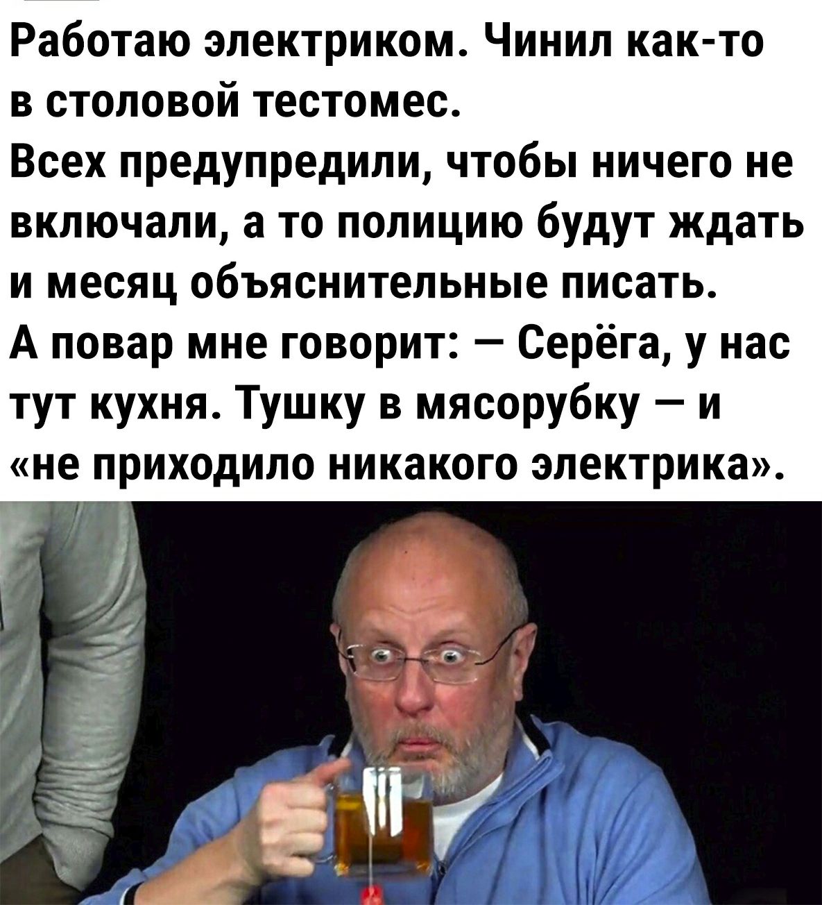 Работаю электриком Чинил как то в столовой тестомес Всех предупредили чтобы ничего не включали а то полицию будут ждать и месяц объяснительные писать А повар мне говорит Серёга у нас тут кухня Тушку в мясорубку и не ПРИХОДИЛО НИКЗКОГО ЭЛЕКТРИКЗ