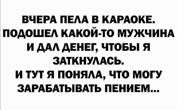 ВЧЕРА ПЕАА В КАРАОКЕ ПОДОШЕА КАКОЙ ТО МУЖЧИНА И ААА АЕНЕГ ЧТОБЫ Я ЗАТКНУААОЬ И ТУТ Я ПОНЯАА ЧТО МОГУ ЗАРАБАТЫВАТЬ ПЕНИЕМ