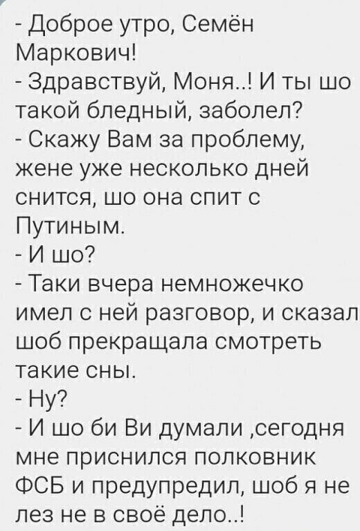 Доброе утро Семён Маркович Здравствуй Мона И ты шо такой бледный заболел Скажу Вам за проблему жене уже несколько дней снится шо она спит с Путиным И шо Таки вчера немножечко имел с ней разговор и сказал шоб прекращапа смотреть такие сны Ну И шо би Ви думали сегодня мне приснился полковник ФСБ и предупредил шоб я не лез не в своё дело