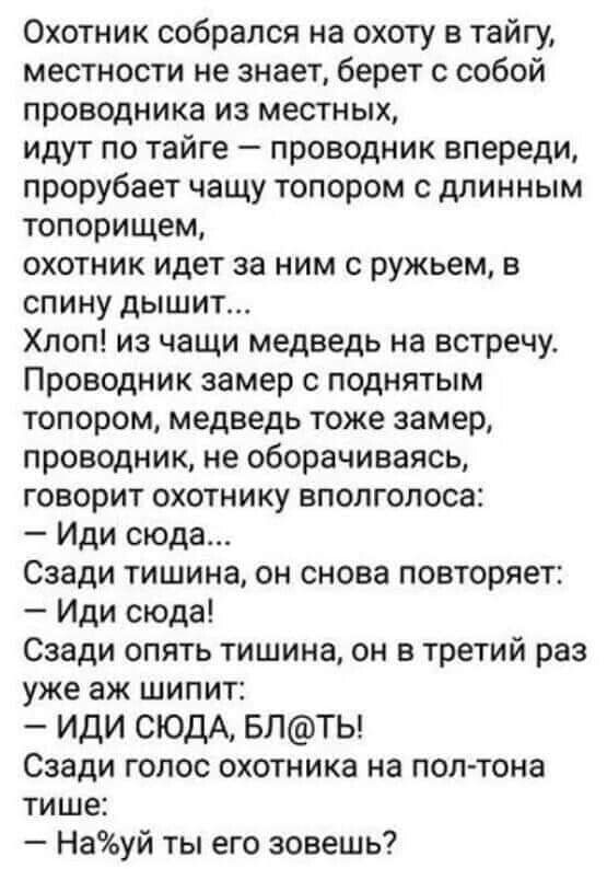 Охотник собрался на охоту в тайгу местности не знает берет с собой проводника из местных идут по тайге проводник впереди прорубает чащу топором с длинным топорищем охотник идет за ним с ружьем в спину дышит Хлоп из чащи медведь на встречу Проводник замер с поднятым топором медведь тоже замер проводник не оборачиваясь говорит охотнику вполголоса Иди сюда Сзади тишина он снова повторяет Иди сюда Сза
