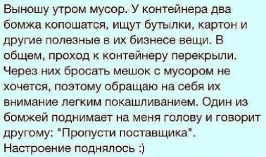 Выношу утром мусор У контейнера два бомжа копошатся ищут бутылки картон и другие полезные в их бизнесе вещи В общем проход к контейнеру перекрыли Через них бросать мешок с мусором не хочется поэтому обращаю на себя их внимание легким покашливанием Один из бомжей поднимает на меня голову и говорит другому Пропусти поставщика Настроение поднялось