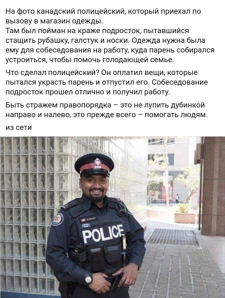 На фото канадский полицейский который приехал по вызову в магазин одежды Там был пойман на краже подросток пытавшийся стащить рубашку галстук и носки Одежда нужна была ему для собеседования на работу куда парень собирался устроиться чтобы помочь голодающей семье Что сделал полицейский Он оплатил вещи которые пытался украсть парень и отпустил его Собеседование подросток прошел отлично и получил раб
