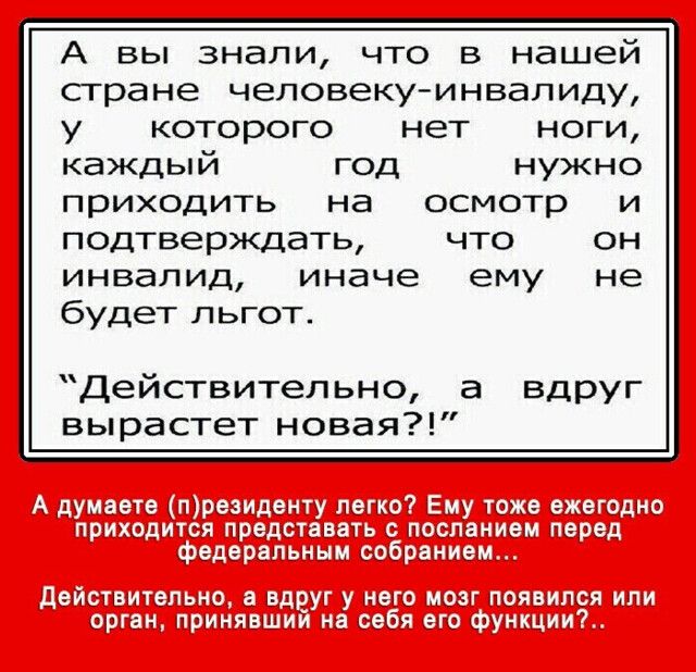 А вы знали, что в нашей стране человекуинвалиду, у  которого  нет  ноги, каждый год нужно приходить на  осмотр и подтверждать, что он инвалид, иначе ему не будет льгот. Действительно, а вдруг вырастет новая?