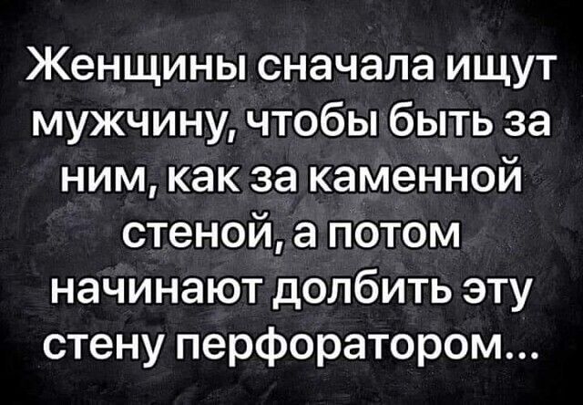 Женщины сначала ищут мужчину чтобы быть за ним как за каменной стеной а потом начинают долбить эту стену перфоратором
