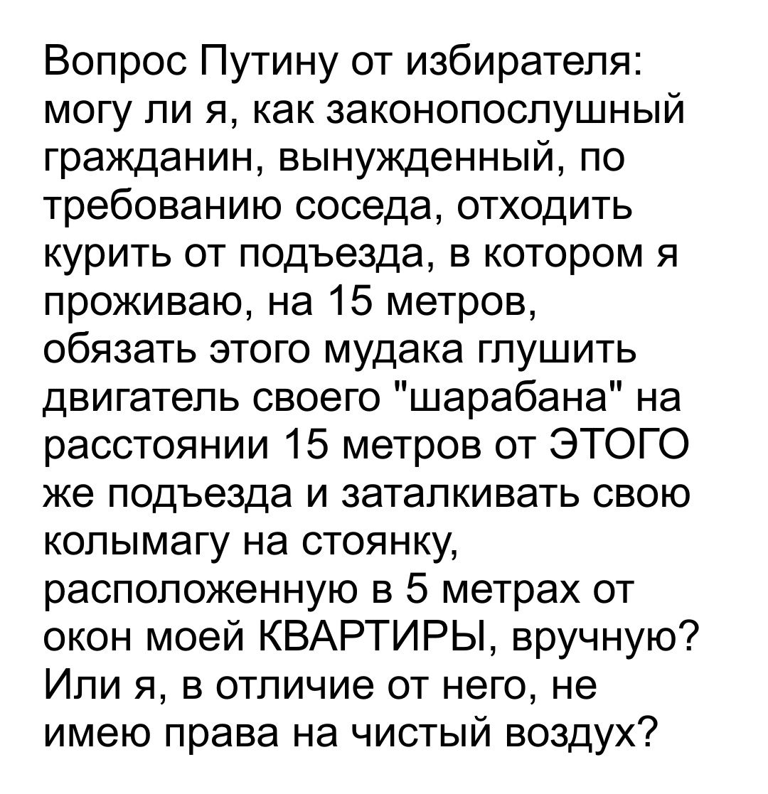 Вопрос Путину от избирателя могу ли я как законопослушный гражданин вынужденный по требованию соседа отходить курить от подъезда в котором я проживаю на 15 метров обязать этого мудака глушить двигатель своего шарабана на расстоянии 15 метров от ЭТОГО же подъезда и заталкивать свою колымагу на стоянку расположенную в 5 метрах от окон моей КВАРТИРЫ вручную Или я в отличие от него не имею права на чи