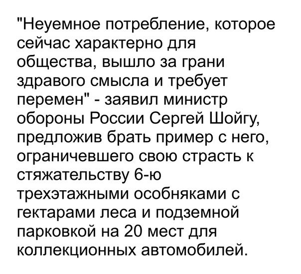 Неуемное потребление которое сейчас характерно для общества вышло за грани здравого смысла и требует перемен заявил министр обороны России Сергей Шойгу предложив брать пример с него ограничевшего свою страсть к стяжатеп ьству 6 ю трехзтажными особняками с гектарами леса и подземной парковкой на 20 мест для коллекционных автомобилей