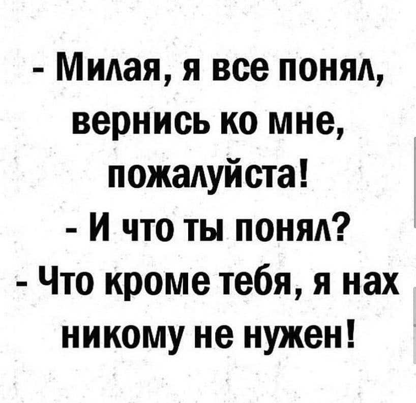 Милая я все понял вернись ко мне пожадуйста И что ты понял Что кроме тебя я нах никому не нужен