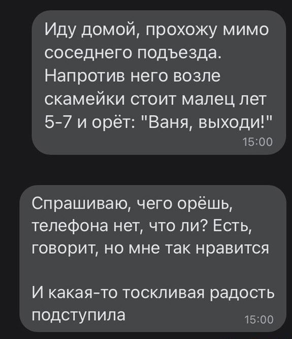 Иду домой прохожу мимо соседнего подъезда Напротив него возле скамейки стоит малец лет 57 и орёт Ваня выходи 15100 Спрашиваю чего орёшь телефона нет что ли Есть говорит но мне так нравится И какаято тоскливая радость подступила 1500