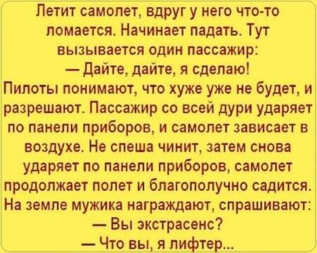 Летит самолет вдруг у него что то ломается Начинает падать Тут ЕЫЗЫВЗЭТСЯ ОДИН пассажир дайте дайте я сделаю Пилоты понимают что хуже уже не будет и разрешают Пассажир со всей дури ударяет по панели приборов и самолет зависает в воздухе Не спеша чинит затем снова ударяет по панели приборов самолет продолжает полет и благополучно садится На земле мужика награждают спрашивают Вы экстрасенс Что вы ял