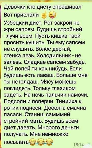 девочки КТО ДИЕТУ спрашивал Вот прислали Узбецкий диет Рот закрой не жри сапсем Будишь стройний пучи всем Пусть кишка твой просить кушить Ты ему сапсем не спушить Волос дергай стенка лезь ХОЛОДИЛЬНИК не залезь Спадкае сапсем забудь Чай попей ти как нибудь Если будишь есть ПЭВБШ Больше мне ты не юлдаш Мясу можешь ПОГПИДЕТЬ ТОПЬКУ ГЛаЗИКОМ задеть На ночь пальчик намочи Подсопи и поперчи Тииииха к ро