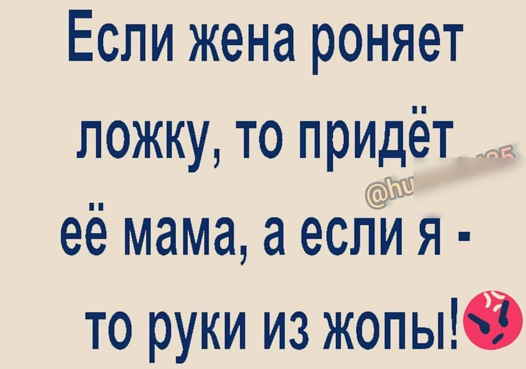 Если жена роняет ПОЖКУ ТО ПРИДёТ О её мама а ЕСЛИ Я то руки из жопыЮ