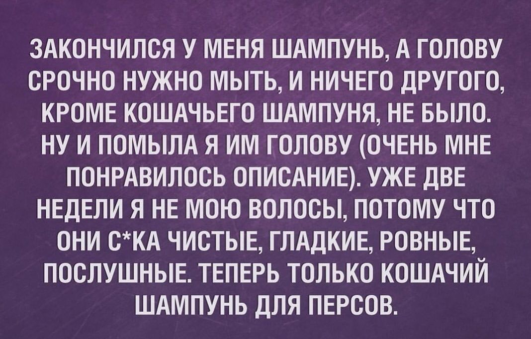 ЗАКОНЧИЛСЯ У МЕНЯ ШАМПУНЬ А ГОЛОВУ СРОЧНО НУЖНО МЫТЬ И НИЧЕГО ДРУГОГО КРОМЕ КОШАЧЬЕГО ШАМПУНЯ НЕ БЫЛО НУ И ПОМЫЛА Я ИМ ГОЛОВУ ОЧЕНЬ МНЕ ПОНРАВИЛОСЬ ОПИСАНИЕ УЖЕ ДВЕ НЕДЕЛИ Я НЕ МОЮ ВОЛОСЫ ПОТОМУ ЧТО ОНИ СКА ЧИСТЫЕ ГЛАДКИЕ РОВНЫЕ ПОСЛУШНЫЕ ТЕПЕРЬ ТОЛЬКО КОШАЧИЙ ШАМПУНЬ ДЛЯ ПЕРСОВ