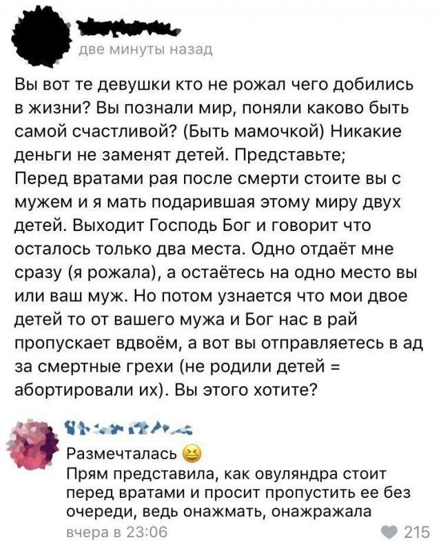 Вы вот те девушки кто не рожал чего добились в жизни Вы познали мир поняли каково быть самой счастливой Быть мамочкой Никакие деньги не заменят детей Представьте Перед вратами рая после смерти стоите выс мужем и я мать подарившая этому миру двух детей Выходит Господь Бог и говорит что осталось только два места Одно отдаёт мне сразу я рожала а остаётесь на одно место вы или ваш муж Но потом узнаетс