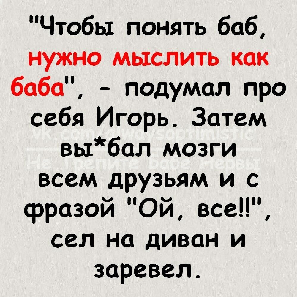 Чтобы понять баб нужно мыслить как баба подумал про себя Игорь Затем выбал мозги всем друзьям и с фразой Ой все сел на диван и заревел