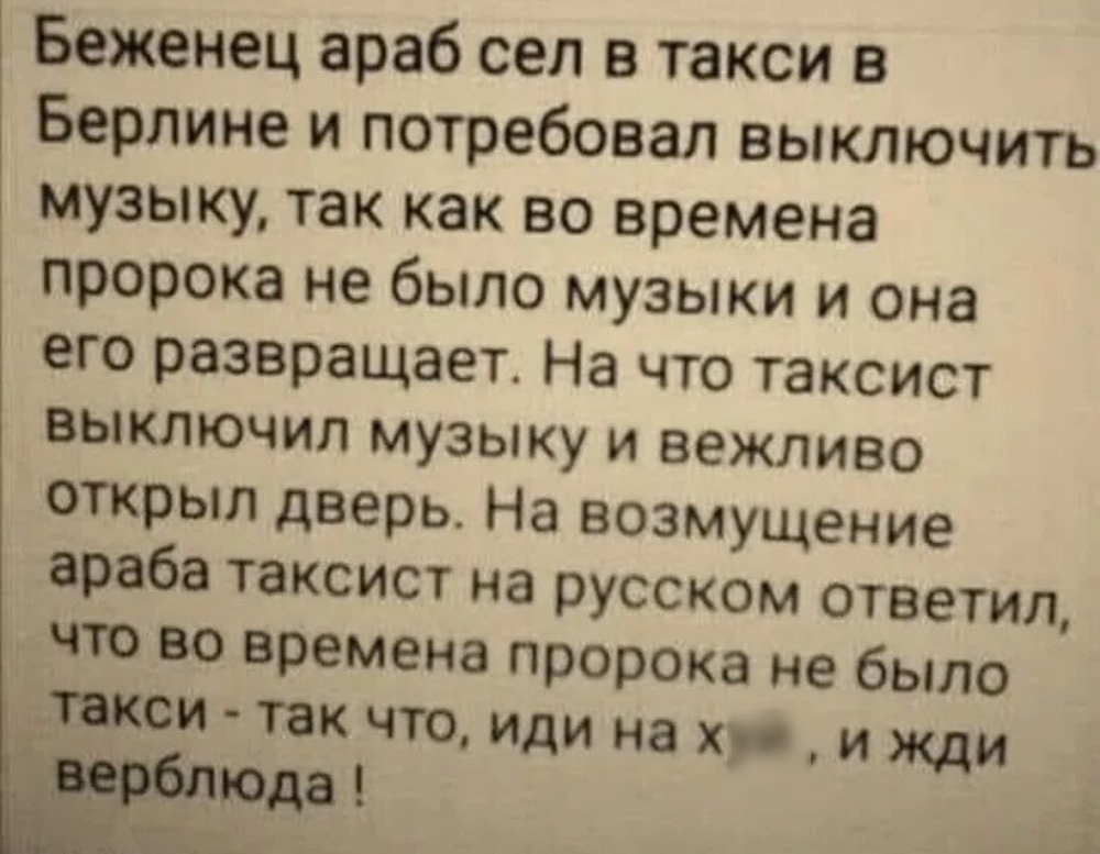 Беженец араб сел в такси в Берлине и потребовал выключить музыку так как во времена пророка не было музыки и она его развращает На что таксист выключил музыку и вежливо открыл дверь На возмущение араба таксист на русском ответил что во времена пророка не было шеи так что иди на хр и жди 1