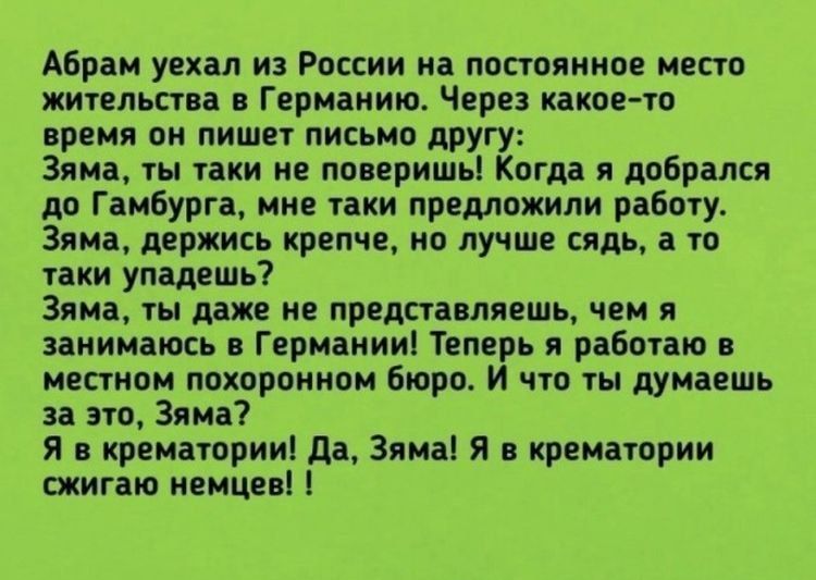 Абрам уехал из России на постоянное место жительства в Германию Через какое то время он пишет письмо другу Зима ты таки не поверишь Когда я добрался до Гамбурга мне таки предложили работу 3яма держись крепче но лучше сядь а то таки упадешь Зяма ты даже не представляешь чем я занимаюсь в Германии Теперь я работаю в местном похоронном бюро И что ты думаешь за это Зяма Я в крематории да Зяма я в крем