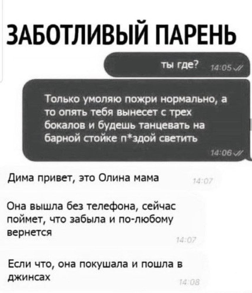 ЗАБОТЛИВЫЙ ПАРЕНЬ ТОЛЬКО УМОЛЯЮ ПОЖРИ нормально а то опять тебя вынесет трех бокалов и будешь танцевать на барной стойке пздой светить Дима привет это Опина мама Она вышла без телефона сейчас поймет что забыла и по любому вернется Если что она покушапа и пошла в джинсах