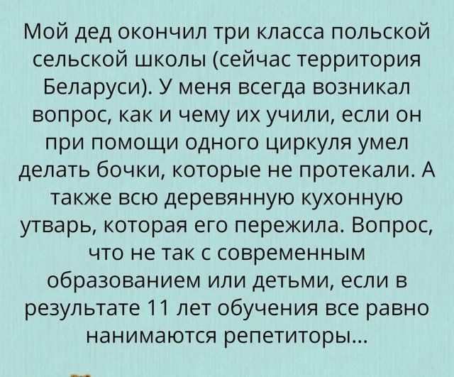 Мой дед окончил три класса польской сельской школы сейчас территория Беларуси У меня всегда возникал вопрос как и чему их учили если он при помощи одного циркуля умел делать бочки которые не протекали А также всю деревянную кухонную утварь которая его пережила Вопрос что не так с современным образованием или детьми если в результате 11 лет обучения все равно нанимаются репетиторы