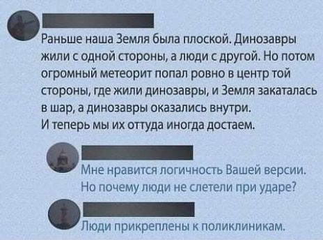 _ Раньше наша Земля была ппоскойдинозавры жили с одной стороны а люди с другой Но потом огромный метеорит попап ровно в центр той стороны где жили динозавры и Земля закатапась в шар а динозавры оказались внутри и еперь мы их оттуда иногда достаем Мне нравится логичность Вашей версии Нп почему люди не слетели при ударе Люди прикреплены поликлиникам