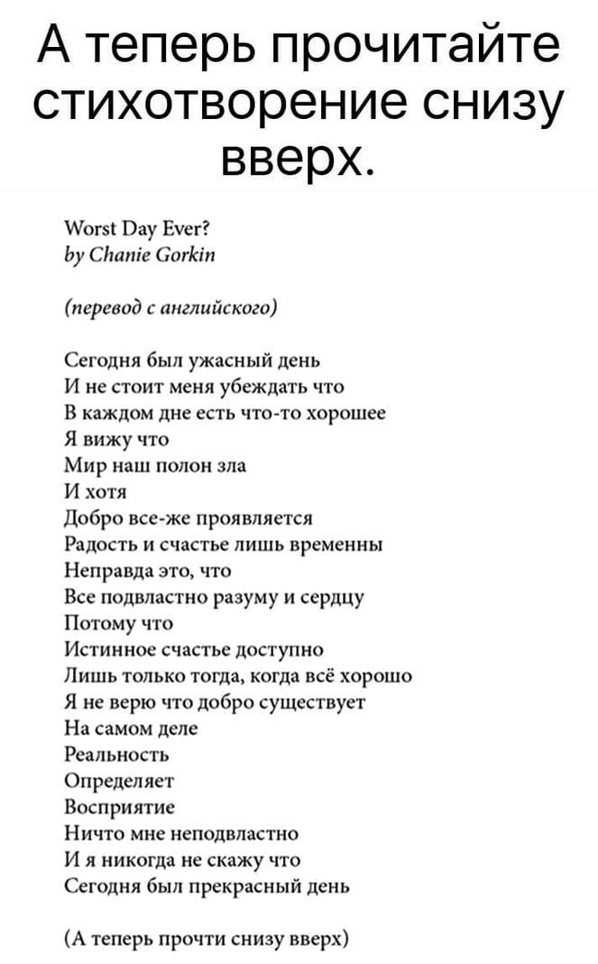 А теперь прочитайте стихотворение снизу вверх Аогз Вау Еуег Ьу Сітпіе Сигіап перевод с английского Сегодня был ужасный день И не стоит меня убеждать что В каждом дне ЕСТЬ ЧТО ТО ХОРОШЕЕ Я вижу что Мир наш полон зла И хотя Добро все же проявляется Радость и счастье лишь временны Неправда это что Все подвластно разуму и сердцу Потому что Истинное счастье доступно Лишь только тогда когда всё хорошо Я