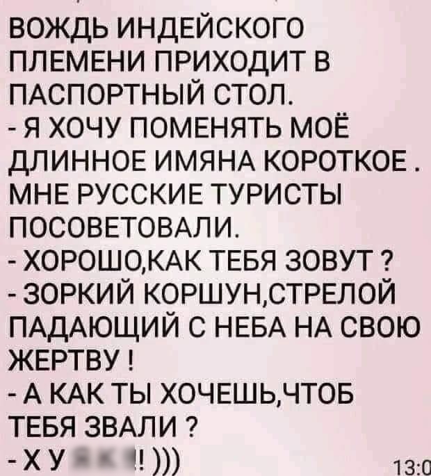 вождь индЕйского ПЛЕМЕНИ приходит в ПАСПОРТНЫЙ стол я хочу ПОМЕНЯТЬ МОЁ ДЛИННОЕ ИМЯНА КОРОТКОЕ МНЕ РУССКИЕ туристы ПОСОВЕТОВАЛИ Х0Р0Ш0КАК ТЕБЯ зовут зоркий КОРШУНСТРЕЛОЙ ПАДАЮЩИЙ с НЕБА НА свою жвртву А КАК ты ХОЧЕШЬЧТОБ ТЕБЯ ЗВАЛИ ХУ 1 130