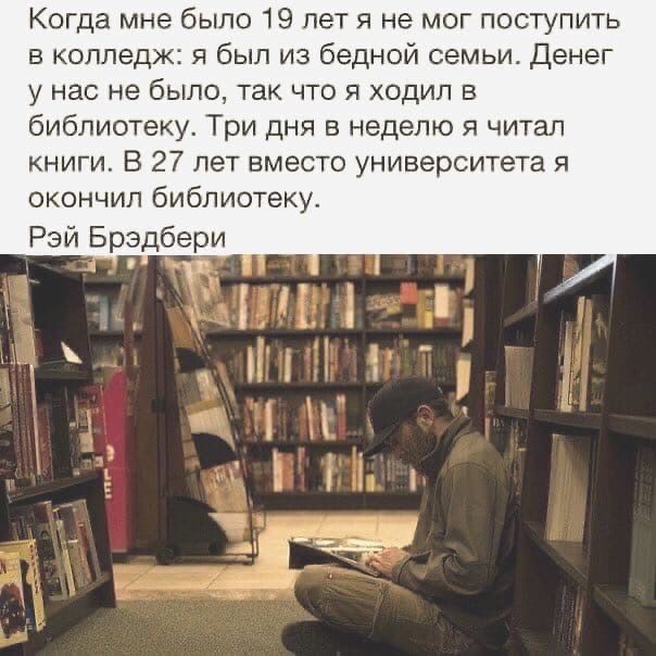 Когда мне было 19 лет я не мог поступить в колледж я был из бедной семьи денег у нас не было так что я ходил в библиотеку Три дня в неделю я читал книги В 27 лет вместо университета я окончил библиотеку Рэй Брэдбери