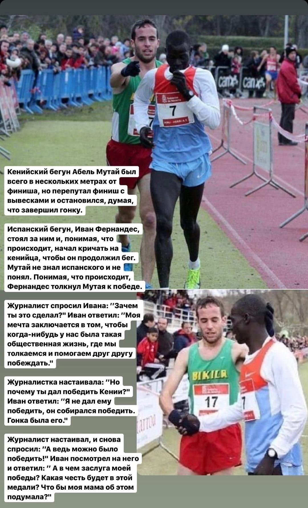 Кенийский бегун Абель Мутай был всего в нескольких метрах от Финиша но перепутал финиш с вывесками и остановился думая что завершил гонку Испанский бегун Иван Фернандес стоял за ним и понимая что происходит начал кричать на кенийца чтобы он продолжил бег Мутай не знал испанского и не _ понял Понимая что происходит _ Фернандес толкнул Мутая к победе Журналист спросил Ивана Зачем ты это сделал Иван 