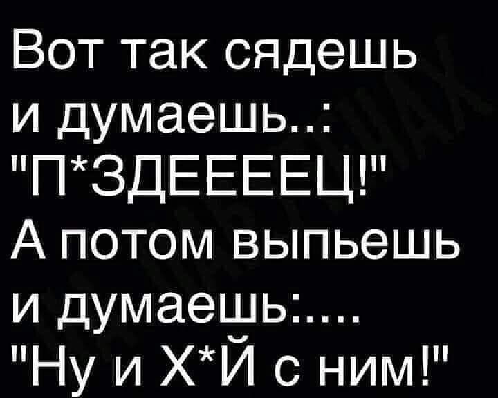 Вот так сядешь и думаешь ПЗДЕЕЕЕЦ А потом выпьешь и думаеьуьь Ну и ХИ с ним