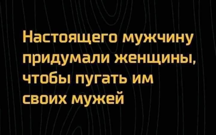 Настоящего мужчину придумали женщины чтобы пугать им своих мужей