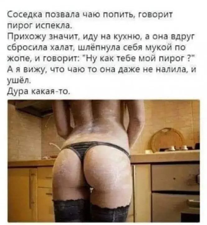 Соседка позвала чаю попить говорит пирог испекла Прихожу значит иду на кухню а она вдруг сбросила халат шлёпнула себя мукой по жопе и говорит Ну как тебе мой пирог А я вижу что чаю то она даже не налила и ушёл Дура какаято