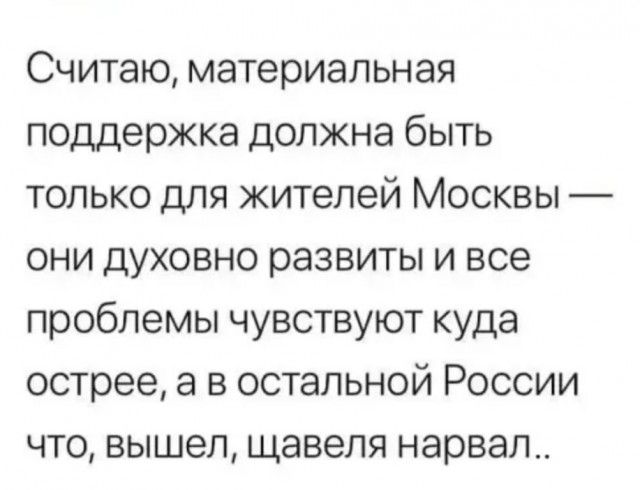 Считаю материальная поддержка должна быть только для жителей Москвы они духовно развиты и все проблемы чувствуют куда острее а в остальной России что вышел щавеля нарвал