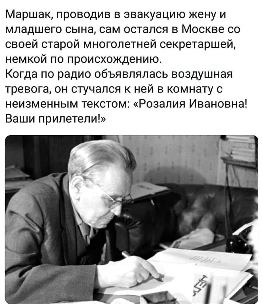 Маршак проводив в эвакуацию жену и младшего сына сам остался в Москве со своей старой многолетней секретаршей немкой по происхождению Когда по радио объявлялась воздушная тревога он стучался к ней в комнату с неизменным текстом Розалия Ивановна Ваши прилетели