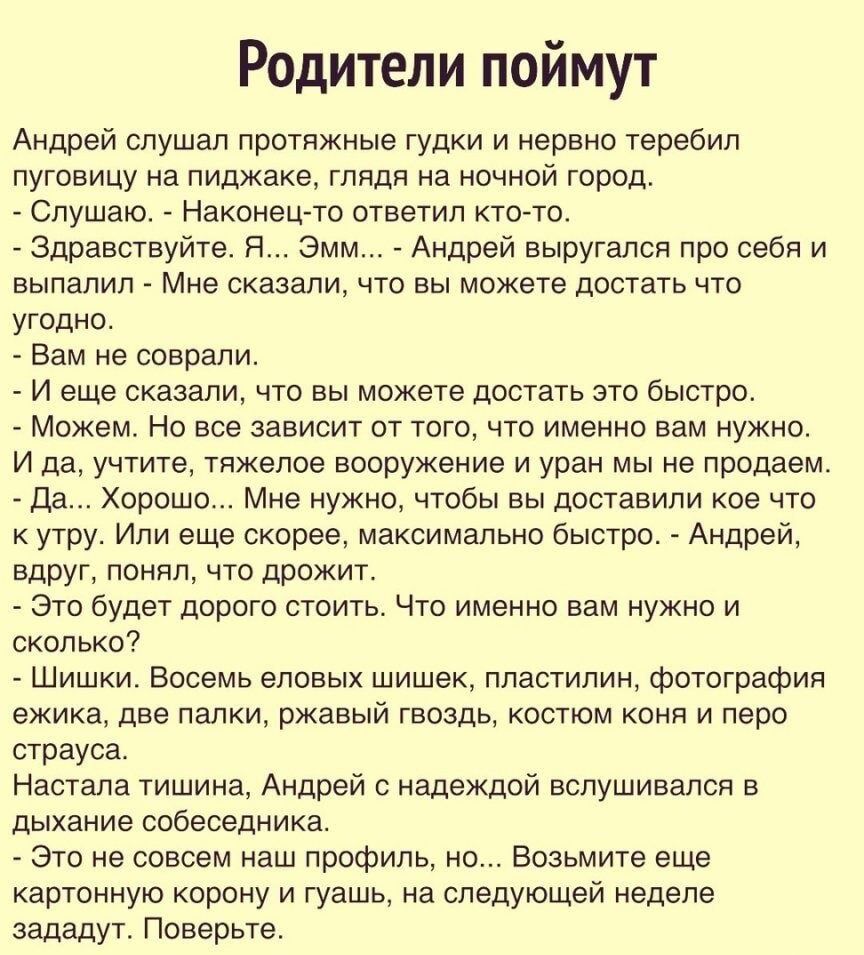 Родители поймут Андрей слушал протяжные гудки и нервно теребил пуговицу на пиджаке глядя на ночной город Слушаю Наконец то ответил ктото Здравствуйте Я Эмм Андрей выругался про себя и выпалил Мне сказали что вы можете достать что угодно Вам не соврали И еще сказали что вы можете достать это быстро Можем Но все зависит от того что именно вам нужно И да учтите тяжелое вооружение и уран мы не продаем