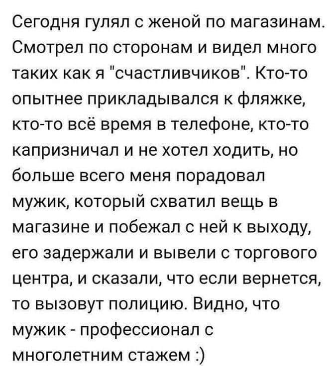 Сегодня гулял с женой по магазинам Смотрел по сторонам и видел много таких как я счастливчиков Кто то опытнее прикладывался к фляжке кто то всё время в телефоне кто то капризничал и не хотел ходить но больше всего меня порадовал мужик который схватил вещь в магазине и побежал с ней к выходу его задержали и вывели с торгового центра и сказали что если вернется то вызовут полицию Видно что мужик про