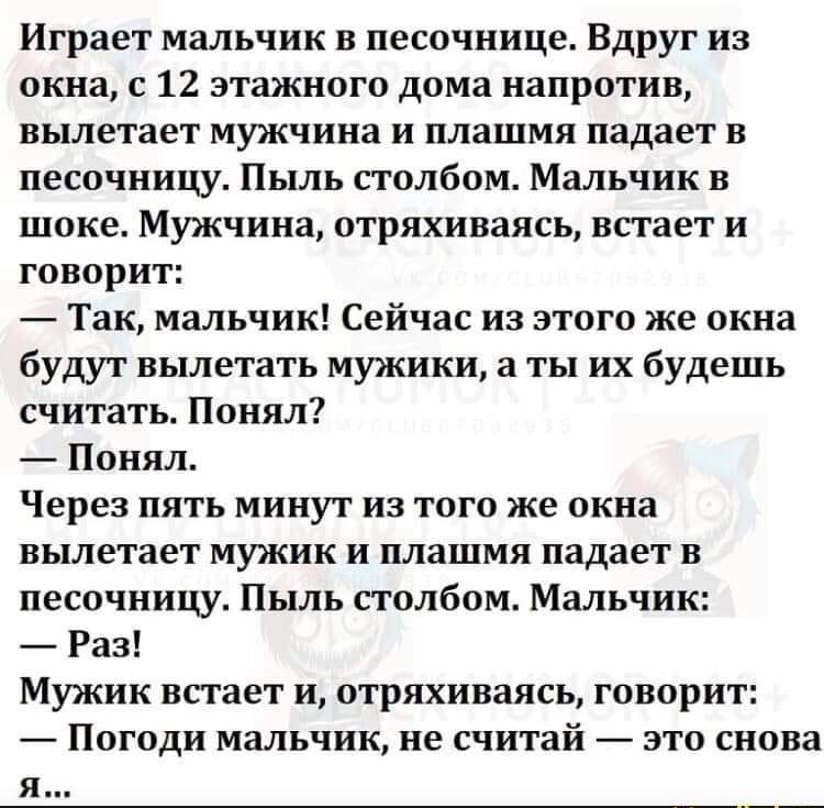 Играет мальчик в песочнице Вдруг из окна с 12 этажного дома напротив вылетает мужчина и плашмя падает в песочницу Пыль столбом Мальчик в шоке Мужчина отряхиваясь встает и говорит Так мальчик Сейчас из этого же окна будут вылетать мужики а ты их будешь считать Понял Понял Через пять минут из того же окна вылетает мужик и плашмя падает в песочницу Пыль столбом Мальчик Раз Мужик встает и отряхиваясь 