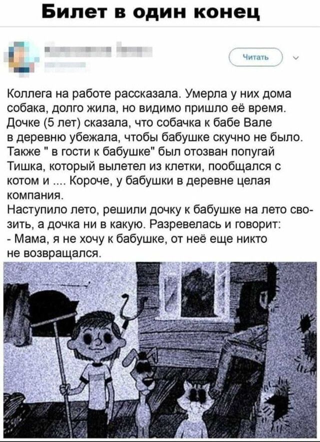 Билет в один конец Коллега на работе рассказала Умерла у них дома собака долго кипа но видимо пришло её время Дочке 5 лет сказала что собачка к бабе Вале в деревню убежала чтобы бабушке скучно не было Также в гости к бабушке был отозван попугай Тишка который вылетел из клетки пообщался с котом и Короче у бабушки в деревне целая компания Наступило лето решили дочку к бабушке на лето сво зить а дочк