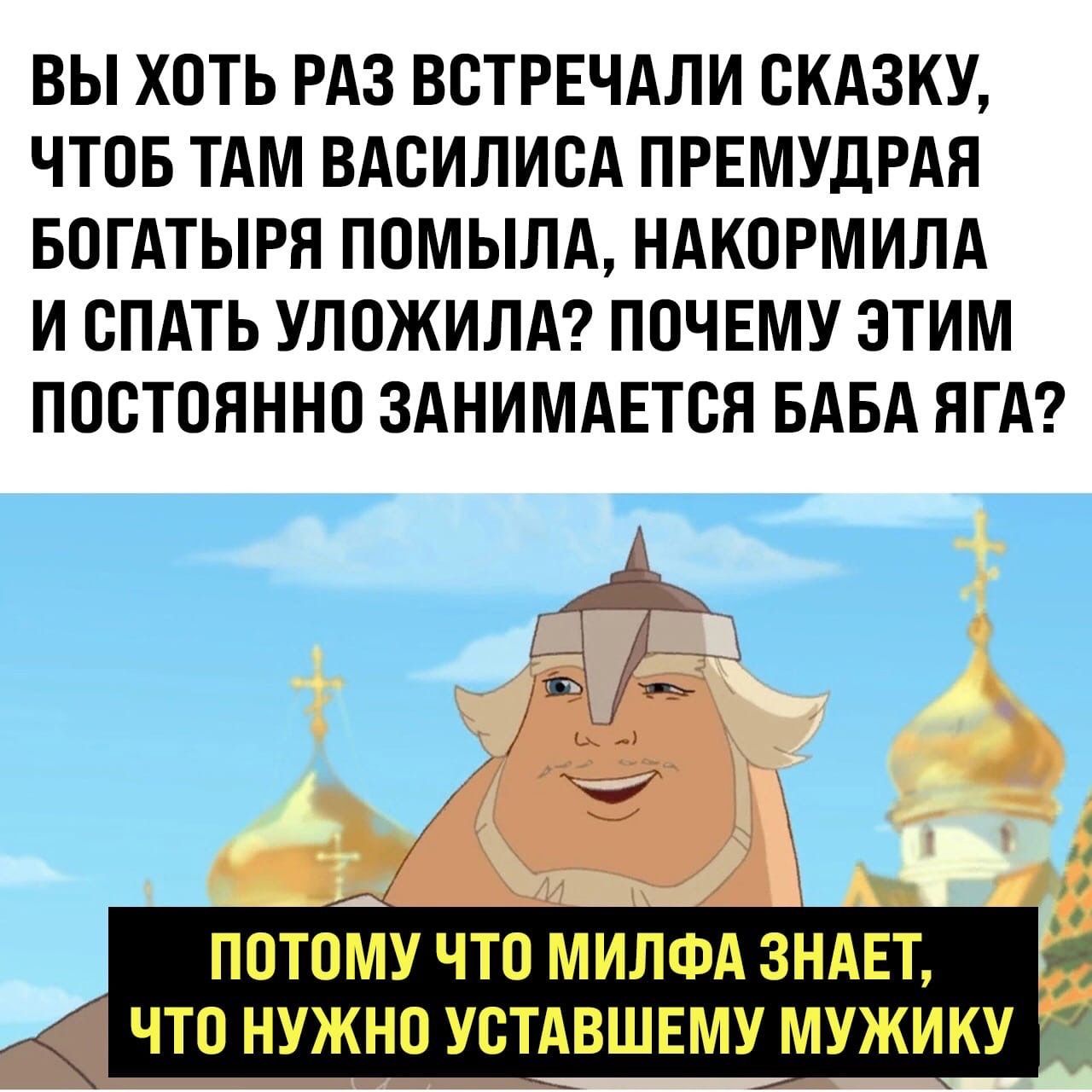 ВЫ ХОТЬ РАЗ ВОТРЕЧАЛИ СКАЗКУ ЧТОБ ТАМ ВАОИЛИОА ПРЕМУДРАЯ БОГАТЫРЯ ПОМЫЛА НАКОРМИЛА И СПАТЬ УЛОЖИЛА ПОЧЕМУ ЭТИМ ПОСТОЯННО ЗАНИМАЕТОЯ БАБА ЯГА ПОТОМУ ЧТО МИЛФА ЗНАЕТ ЧТО НУЖНО УОТАВШЕМУ МУЖИКУ