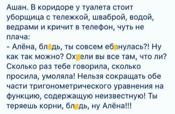Ашан В коридоре у туалета стоит уборщица с тележкой шваброй водой ведрами и кричит в телефон чуть не плача Алёна бледь ты совсем еблнулась Ну как так можно Охрли вы все там что ли Сколько раз тебе говорила сколько просила умоляла Нельзя сокращать обе части тригонометрического уравнения на Функцию содержащую неизвестную Ты теряешь корни бюдь ну Алёна