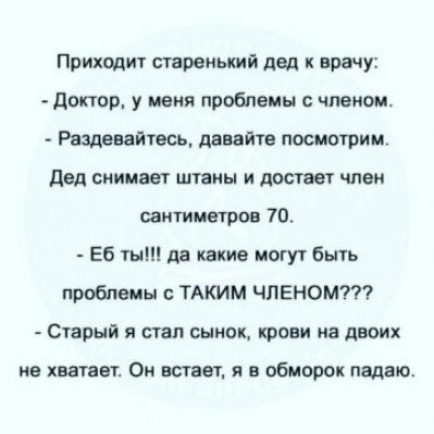 Приходит старенький дед врачу доктор у меня проблемы с членом Разденайтесь давайте посмотрим дед снимает штаны и достает член сантиметров 70 Еб ты да какие могут Быть проблемы ТАКИМ ЧЛЕНОМП Старый я стал сынок крови на двоих не хватает Ои встает и в обморок падаю