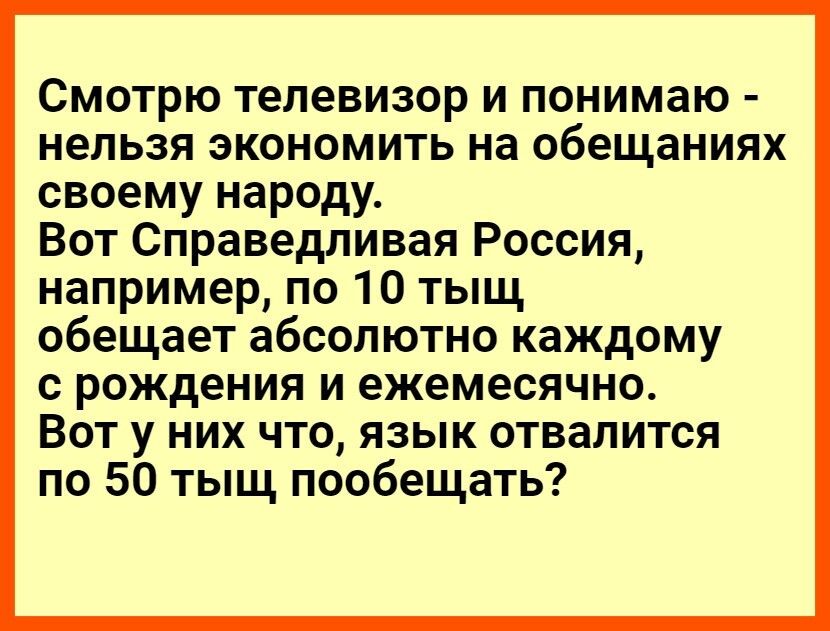 Смотрю телевизор и понимаю нельзя экономить на обещаниях своему народу Вот Справедливая Россия например по 10 тыщ обещает абсолютно каждому с рождения и ежемесячно Вот у них что язык отвалится по 50 тыщ пообещать