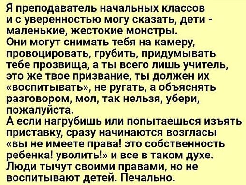 Я преподаватель начальных классов и с уверенностью могу сказать дети маленькие жестокие монстры Они могут снимать тебя на камеру провоцировать грубить придумывать тебе прозвища а ты всего лишь учитель это же твое призвание ты должен их воспитывать не ругать а объяснять разговором мол так нельзя убери пожалуйста А если нагрубишь или попытаешься изъять приставку сразу начинаются возгласы вы не имеет